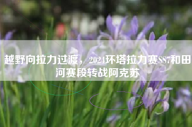 越野向拉力过渡，2024环塔拉力赛SS7和田河赛段转战阿克苏