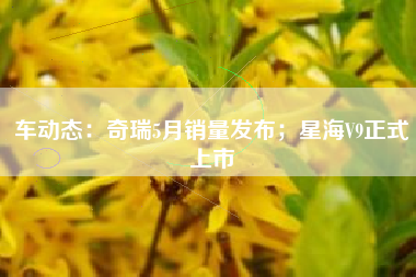 车动态：奇瑞5月销量发布；星海V9正式上市