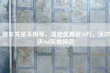 现车充足不用等，落地优惠近10万，沃尔沃S60实地探店