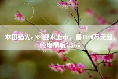 本田猎光e:NS2迎来上市，售18.98万元起，纯电续航545km