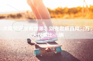 大降价还没有效果？别克君威直降5.2万，7天仅卖出614辆