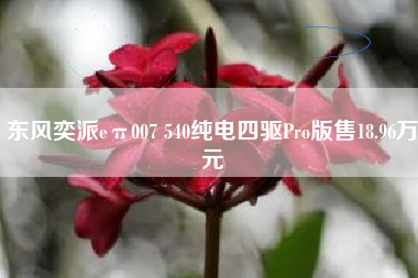 东风奕派eπ007 540纯电四驱Pro版售18.96万元