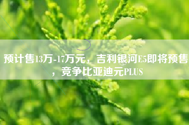 预计售13万-17万元，吉利银河E5即将预售，竞争比亚迪元PLUS