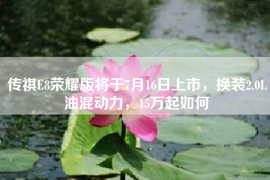 传祺E8荣耀版将于7月16日上市，换装2.0L油混动力，15万起如何