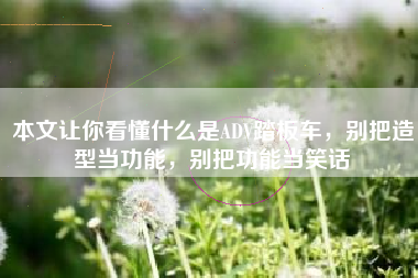 本文让你看懂什么是ADV踏板车，别把造型当功能，别把功能当笑话
