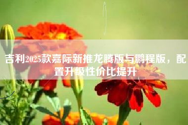 吉利2025款嘉际新推龙腾版与鹏程版，配置升级性价比提升