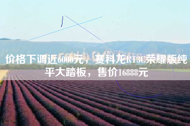 价格下调近6000元，赛科龙RT3C荣耀版纯平大踏板，售价16888元