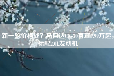 新一轮价格战？马自达CX-30官宣9.99万起，标配2.0L发动机