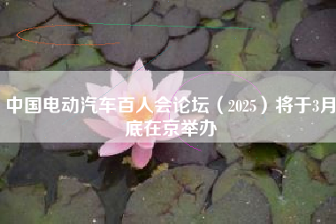 中国电动汽车百人会论坛（2025）将于3月底在京举办