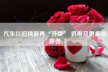 汽车以旧换新再“升级” 将惠及更多消费者