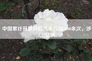 中国累计开展缺陷汽车召回3000余次，涉1.12亿辆